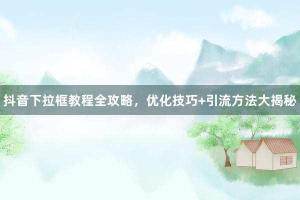 抖音下拉框教程全攻略，优化技巧+引流方法大揭秘