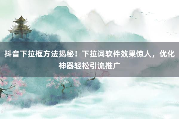 抖音下拉框方法揭秘！下拉词软件效果惊人，优化神器轻松引流推广