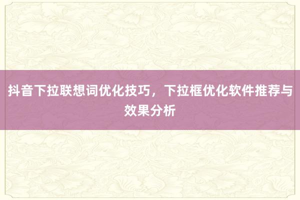 抖音下拉联想词优化技巧，下拉框优化软件推荐与效果分析
