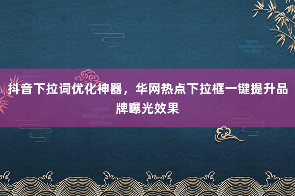 抖音下拉词优化神器，华网热点下拉框一键提升品牌曝光效果