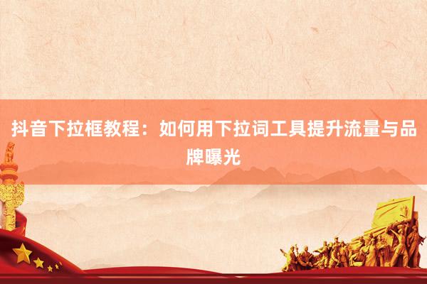 抖音下拉框教程：如何用下拉词工具提升流量与品牌曝光