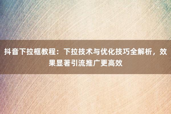抖音下拉框教程：下拉技术与优化技巧全解析，效果显著引流推广更高效