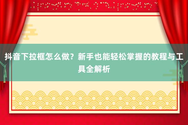 抖音下拉框怎么做？新手也能轻松掌握的教程与工具全解析
