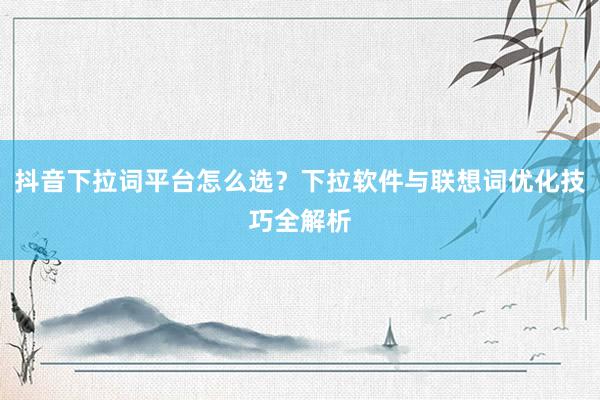 抖音下拉词平台怎么选？下拉软件与联想词优化技巧全解析