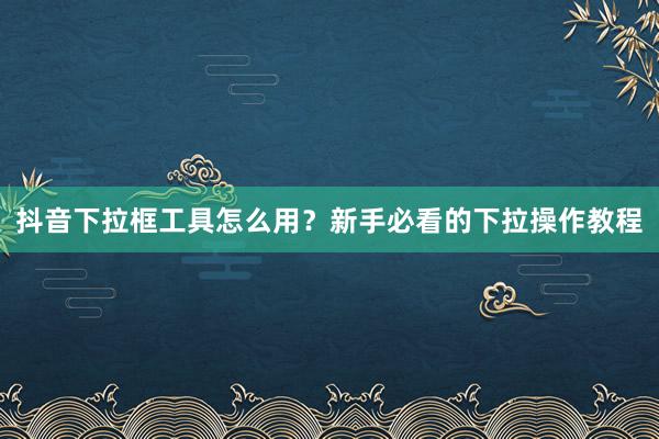 抖音下拉框工具怎么用？新手必看的下拉操作教程