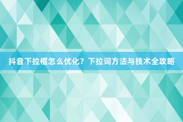 抖音下拉框怎么优化？下拉词方法与技术全攻略