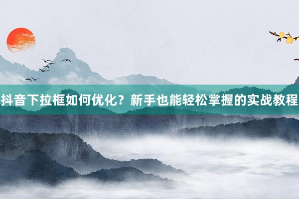 抖音下拉框如何优化？新手也能轻松掌握的实战教程