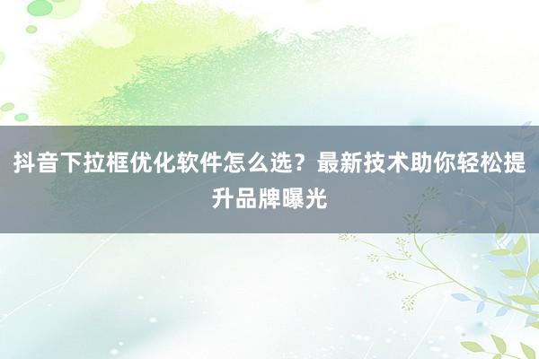 抖音下拉框优化软件怎么选？最新技术助你轻松提升品牌曝光