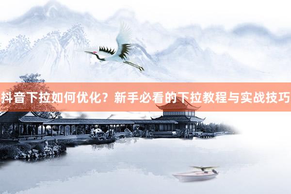 抖音下拉如何优化？新手必看的下拉教程与实战技巧