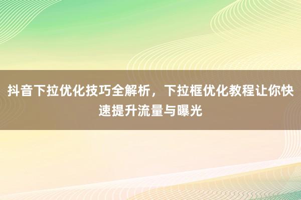 抖音下拉优化技巧全解析，下拉框优化教程让你快速提升流量与曝光