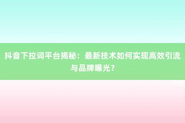 抖音下拉词平台揭秘：最新技术如何实现高效引流与品牌曝光？