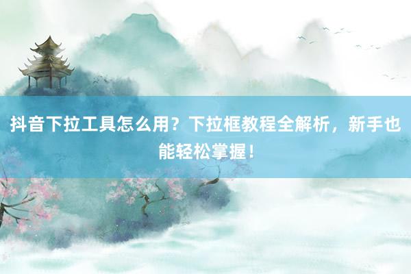 抖音下拉工具怎么用？下拉框教程全解析，新手也能轻松掌握！