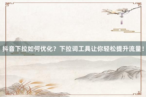 抖音下拉如何优化？下拉词工具让你轻松提升流量！