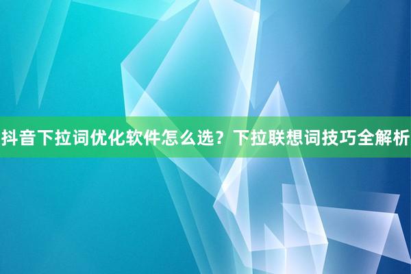 抖音下拉词优化软件怎么选？下拉联想词技巧全解析