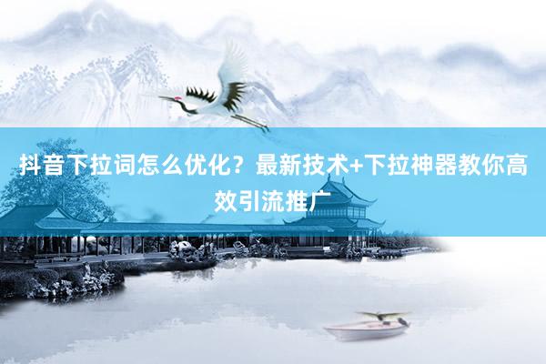抖音下拉词怎么优化？最新技术+下拉神器教你高效引流推广