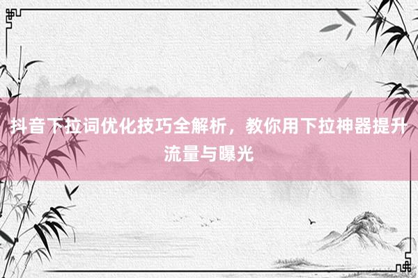抖音下拉词优化技巧全解析，教你用下拉神器提升流量与曝光