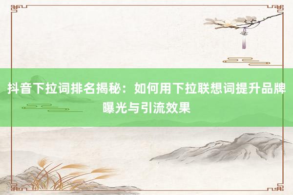 抖音下拉词排名揭秘：如何用下拉联想词提升品牌曝光与引流效果