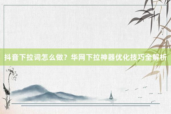 抖音下拉词怎么做？华网下拉神器优化技巧全解析