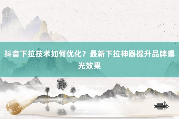 抖音下拉技术如何优化？最新下拉神器提升品牌曝光效果