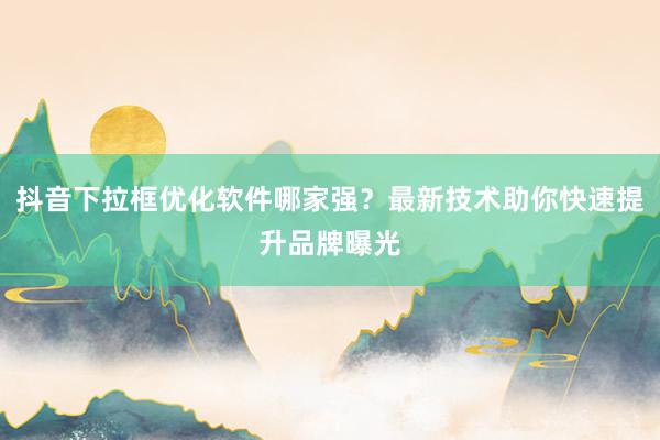 抖音下拉框优化软件哪家强？最新技术助你快速提升品牌曝光