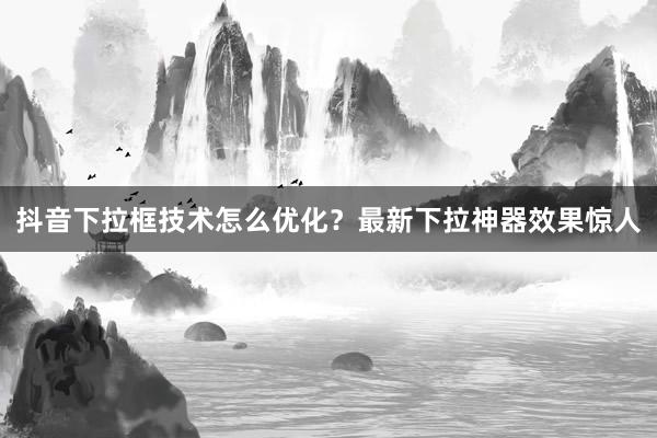 抖音下拉框技术怎么优化？最新下拉神器效果惊人