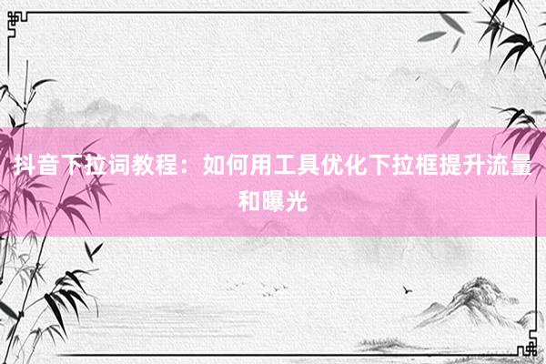抖音下拉词教程：如何用工具优化下拉框提升流量和曝光
