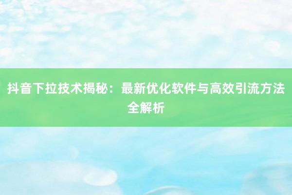 抖音下拉技术揭秘：最新优化软件与高效引流方法全解析