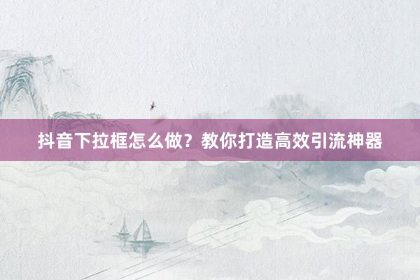 抖音下拉框怎么做？教你打造高效引流神器