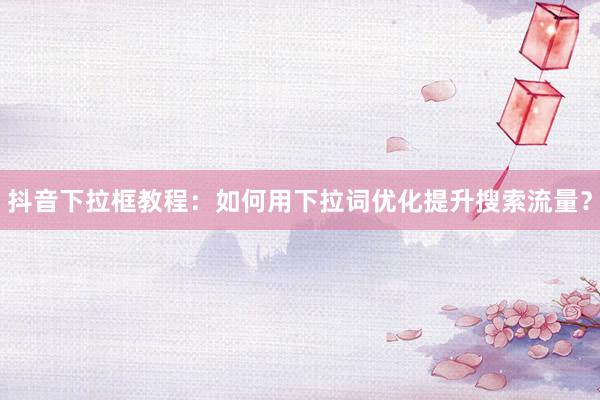 抖音下拉框教程：如何用下拉词优化提升搜索流量？