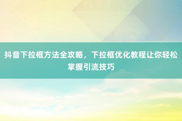 抖音下拉框方法全攻略，下拉框优化教程让你轻松掌握引流技巧