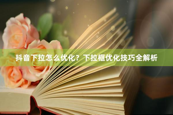 抖音下拉怎么优化？下拉框优化技巧全解析