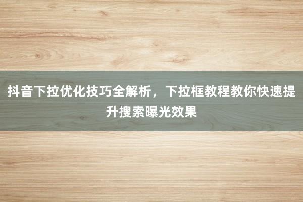 抖音下拉优化技巧全解析，下拉框教程教你快速提升搜索曝光效果