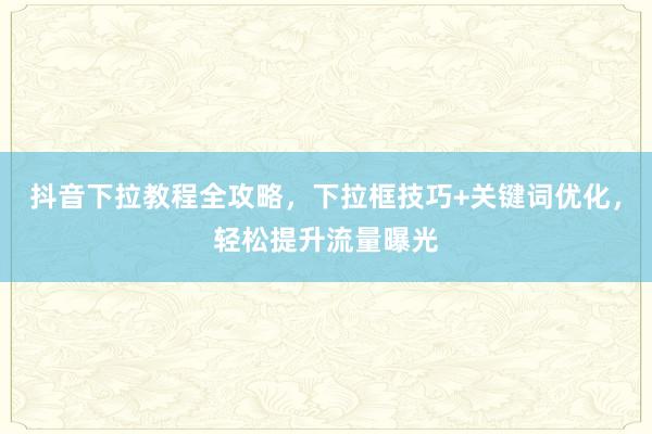 抖音下拉教程全攻略，下拉框技巧+关键词优化，轻松提升流量曝光