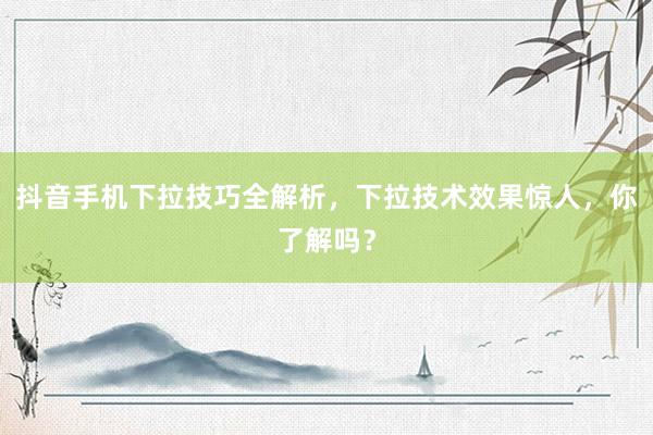 抖音手机下拉技巧全解析，下拉技术效果惊人，你了解吗？