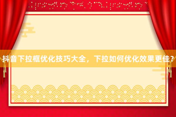 抖音下拉框优化技巧大全，下拉如何优化效果更佳？