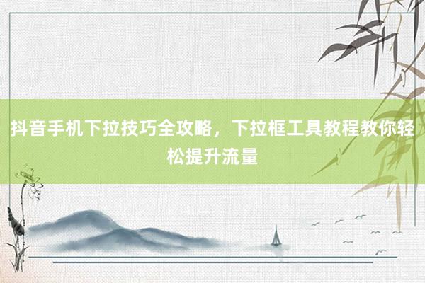 抖音手机下拉技巧全攻略，下拉框工具教程教你轻松提升流量