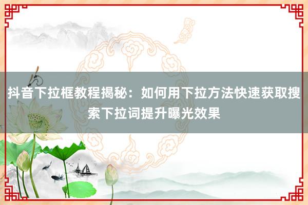 抖音下拉框教程揭秘：如何用下拉方法快速获取搜索下拉词提升曝光效果
