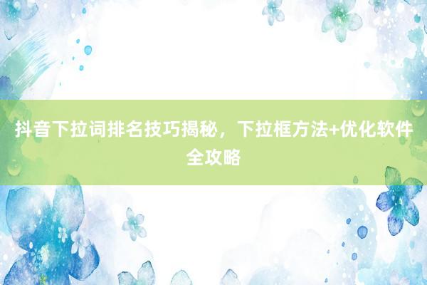 抖音下拉词排名技巧揭秘，下拉框方法+优化软件全攻略