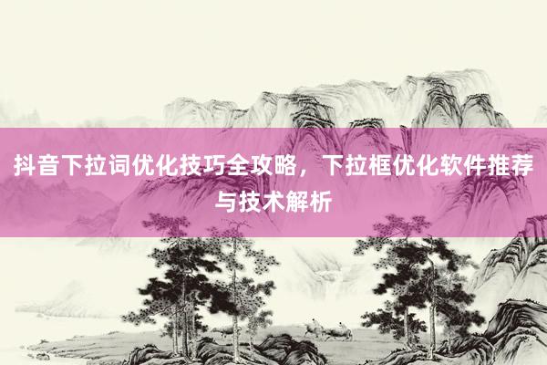 抖音下拉词优化技巧全攻略，下拉框优化软件推荐与技术解析