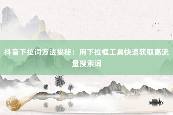 抖音下拉词方法揭秘：用下拉框工具快速获取高流量搜索词