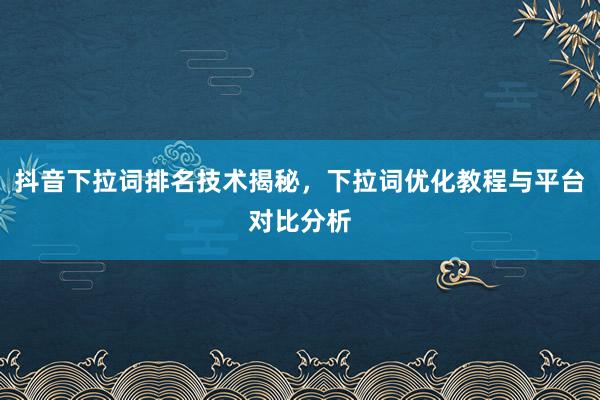 抖音下拉词排名技术揭秘，下拉词优化教程与平台对比分析