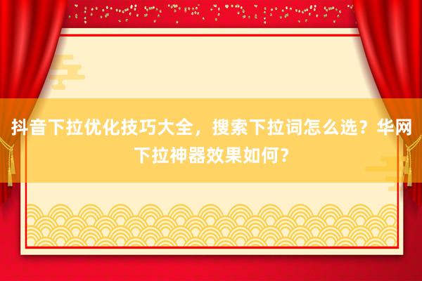 抖音下拉优化技巧大全，搜索下拉词怎么选？华网下拉神器效果如何？