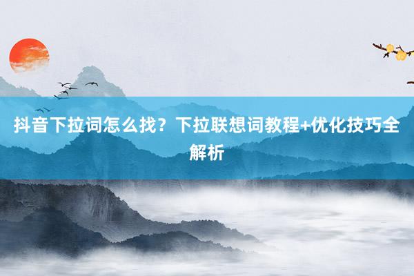 抖音下拉词怎么找？下拉联想词教程+优化技巧全解析