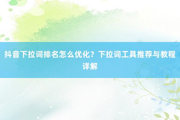 抖音下拉词排名怎么优化？下拉词工具推荐与教程详解