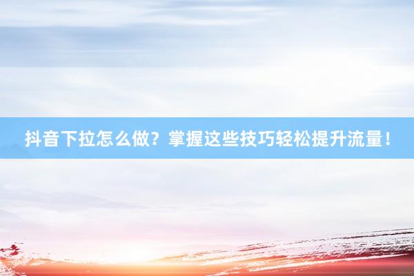 抖音下拉怎么做？掌握这些技巧轻松提升流量！