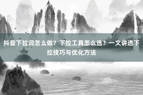 抖音下拉词怎么做？下拉工具怎么选？一文讲透下拉技巧与优化方法