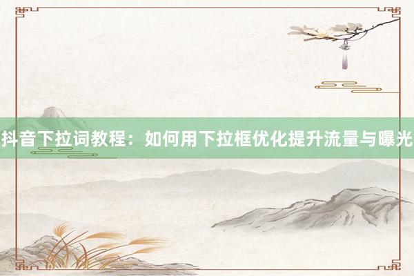 抖音下拉词教程：如何用下拉框优化提升流量与曝光
