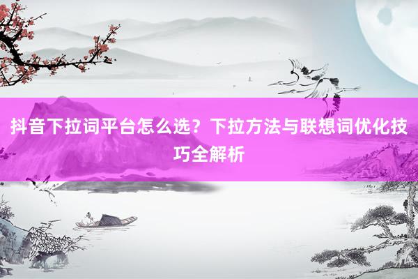 抖音下拉词平台怎么选？下拉方法与联想词优化技巧全解析