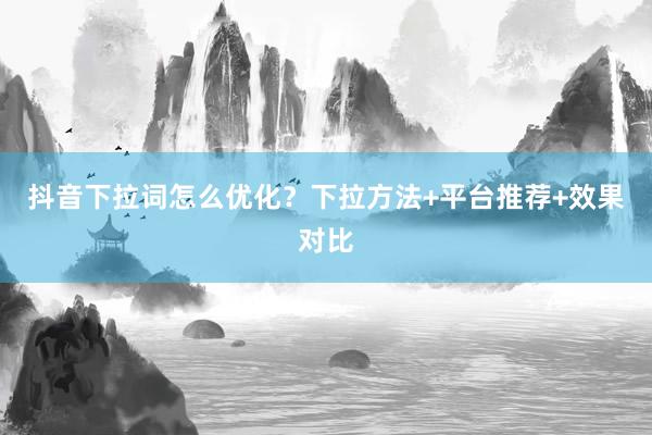 抖音下拉词怎么优化？下拉方法+平台推荐+效果对比