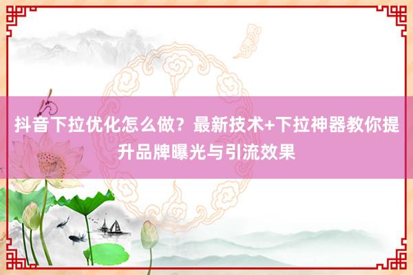 抖音下拉优化怎么做？最新技术+下拉神器教你提升品牌曝光与引流效果
